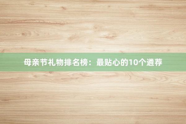 母亲节礼物排名榜：最贴心的10个遴荐
